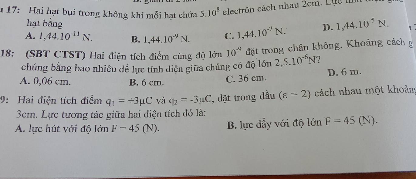 17: Hai hạt bụi trong không khí mỗi hạt chứa 5.10^8 electrôn cách nhau 2cm. Lực 
hạt bằng
A. 1,44.10^(-11)N. C. 1,44.10^(-7)N.
D. 1, 44.10^(-5)N.
B. 1,44.10^(-9)N. 
18: (SBT CTST) Hai điện tích điểm cùng độ lớn 10^(-9) đặt trong chân không. Khoảng cách g
chúng bằng bao nhiêu để lực tính điện giữa chúng có độ lớn 2,5.10^(-6)N
A. 0,06 cm. B. 6 cm.
C. 36 cm. D. 6 m.
9: Hai điện tích điểm q_1=+3mu C và q_2=-3mu C , đặt trong dầu (varepsilon =2) cách nhau một khoảng
3cm. Lực tương tác giữa hai điện tích đó là:
A. lực hút với độ lớn F=45(N). B. lực đầy với độ lớn F=45(N)