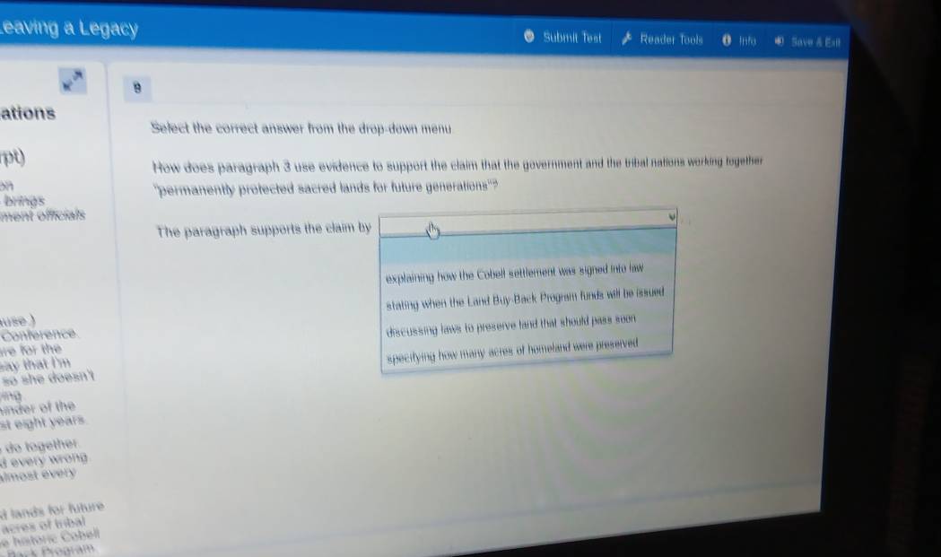 Leaving a Legacy Submit Test Reader Tools Info Save & Esil 
9 
ations 
Select the correct answer from the drop-down menu 
pt) 
How does paragraph 3 use evidence to support the claim that the government and the tribal nations working together 
on 
brings 'permanently protected sacred lands for future generations" 
ment officials 
The paragraph supports the claim by 
explaining how the Cobell settlement was signed into law 
use ) stating when the Land Buy-Back Program funds will be issued 
ire for the discussing laws to preserve land that should pass soon 
Conference 
so she doesn't specitying how many acres of homeland were preserved 
ay that I'm 
ng 
inder of the 
st eight years. 
o he . 
d every wrong . 
almost every 
acres of tribal d lands for future 
e hatoric Cobell 
Bark Program