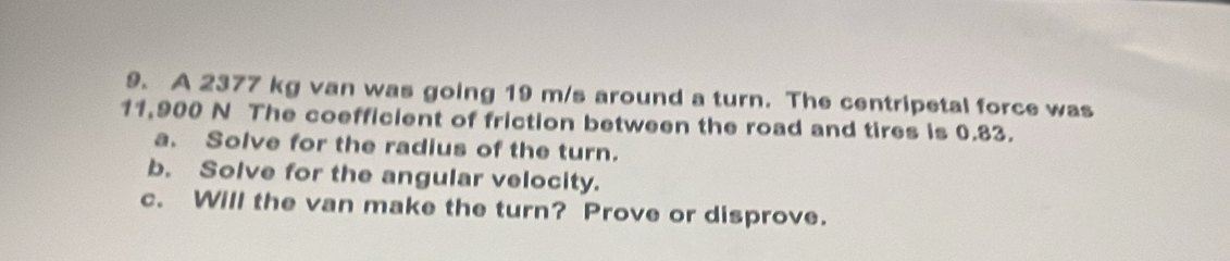 A 2377 kg van was going 19 m/s around a turn. The centripetal force was
11,900 N The coefficient of friction between the road and tires is 0.83. 
a. Solve for the radius of the turn. 
b. Solve for the angular velocity. 
c. Will the van make the turn? Prove or disprove.