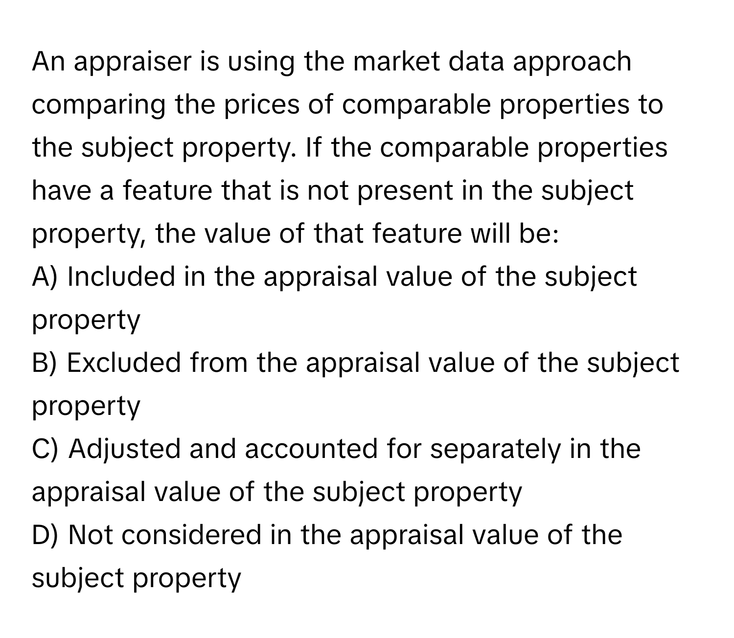 An appraiser is using the market data approach comparing the prices of comparable properties to the subject property. If the comparable properties have a feature that is not present in the subject property, the value of that feature will be:

A) Included in the appraisal value of the subject property
B) Excluded from the appraisal value of the subject property
C) Adjusted and accounted for separately in the appraisal value of the subject property
D) Not considered in the appraisal value of the subject property