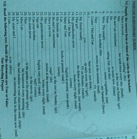 VINH LOC B SECONDARY SCHOOL 
VD 
VI. Supply the correct form or tense of the verbs in the brackets: 
1. Have you ever_ surfing? (be) 
to 
her teeth twice every day. (brush) 
1. 
2. Mai _2. 
3. Ba and Lan sometimes _to the zoo on Sunday. (go) 
to music now. (listen) 
3. 
4. He _4 
5. Peter_ 
eating fish. (not like) 
6. Miss. Thu usually_ 
somes vegetables. (eat) 
7. his mother often _any bananas? (have) 
8. They _stories at the moment. (read) 
9. Listen ! Mai and Lan _TV. (watch) 
10. I_ beer now. (not drink) 
11._ you_ 
up early every day? (get) 
12. My friend usually _ TV on Monday. (watch) 
13. That girl _the dishes at this time. (not wash) 
14. My grandmother never _books every night. (read) 
15. Look ! the bus _(come) 
16. Mary and Tom _English at present. (not speak) 
17. Lan _books at present. (read ) 
18. My friends can _(swim) 
19. Ba and Lan sometimes _to the zoo on Sunday. (go) 
20. Have you ever yoga? (do) 
21. They _stories at the moment. (read) 
22. My grandmother never _books every night. (read) 
23. Nga can _English very well. (speak) 
24. Can your brother well? (swim) 
25. His sister never_ to the movie. (go) 
26. They_ in the garden at the present. (play) 
27. Miss Lan _the housework every morning. (do) 
28. Let's_ the bad students in your class next week. (help) 
29. My sister and I._ an interesting book in the room now. (read) 
30. I can _a car. (drive) 
VII. Read the following text. Decide if the statements are True or False: 
Our Recycling Project