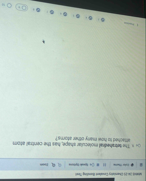 MWHS 24-25 Chemistry Covalent Bonding Test 
Color Theme I[ Speak Options Zoom 
9. The tetrahedral molecular shape, has the central atom 
attached to how many other atoms? 
《 Previous 
10