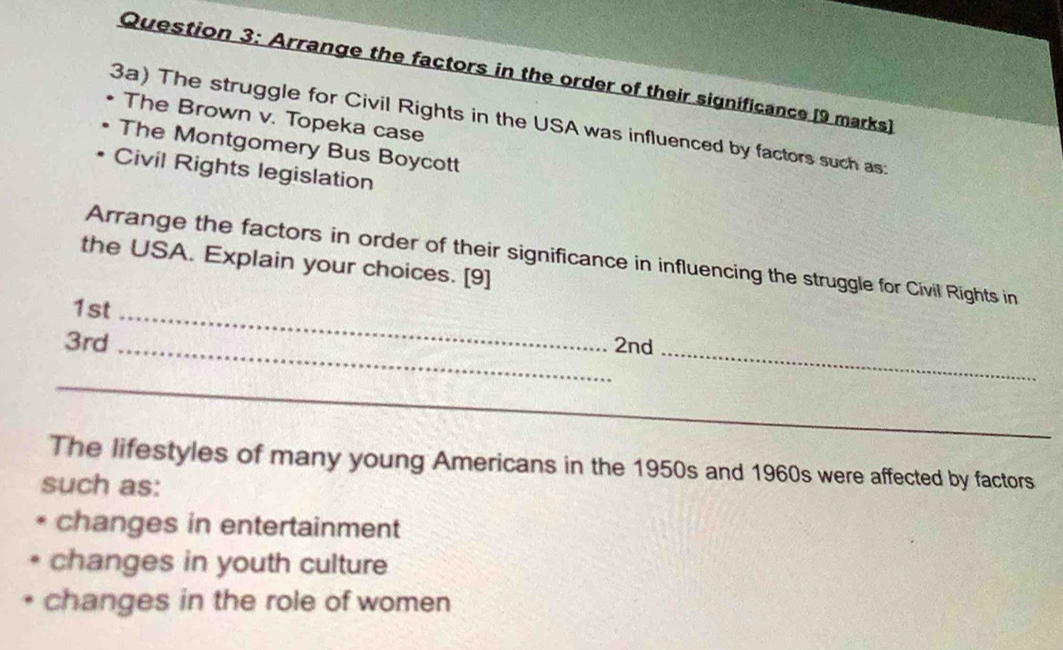 Arrange the factors in the order of their significance [9 marks]
The Brown v. Topeka case
3a) The struggle for Civil Rights in the USA was influenced by factors such as:
The Montgomery Bus Boycott
Civil Rights legislation
Arrange the factors in order of their significance in influencing the struggle for Civil Rights in
the USA. Explain your choices. [9]
1st_
_
3rd _2nd
_
_
The lifestyles of many young Americans in the 1950s and 1960s were affected by factors
such as:
changes in entertainment
changes in youth culture
changes in the role of women