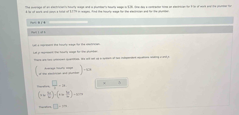 The average of an electrician's hourly wage and a plumber's hourly wage is $28. One day a contractor hires an electrician for 9 hr of work and the plumber for
4 hr of work and pays a total of $379 in wages. Find the hourly wage for the electrician and for the plumber. 
Part: 0 / 6 
Part 1 of 6 
Let a represent the hourly wage for the electrician. 
Let p represent the hourly wage for the plumber. 
There are two unknown quantities. We will set up a system of two independent equations relating a and p. 
Average hourly wage 
of the electrician and plumber )=$28
Therefore,  □ /2 =28. 
× 5
(9hr Sa/hr )+(4hr Sp/hr )=$379
Therefore, □ =379.