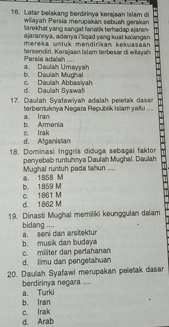 Latar belakang berdirinya kerajaan Islam di
wilayah Persia merupakan sebuah gerakan
tarekhat yang sangat fanatik terhadap ajaran-
ajarannya, adanya i’tiqad yang kuat kalangan
mereka untuk mendirikan kekuasaan 
tersendiri. Kerajaan Islam terbesar di wilayah
Persia adalah ....
a. Daulah Umayyah
b. Daulah Mughal
c. Daulah Abbasiyah
d. Daulah Syawafi
17. Daulah Syafawiyah adalah peletak dasar
terbentuknya Negara Republik Islam yaitu ....
a. Iran
b. Armenia
c. Irak
d. Afganistan
18. Dominasi Inggris diduga sebagai faktor
penyebab runtuhnya Daulah Mughal. Daulah
Mughal runtuh pada tahun ....
a. 1858 M
b. 1859 M
c. 1861 M
d. 1862 M
19. Dinasti Mughal memiliki keunggulan dalam
bidang ....
a. seni dan arsitektur
b. musik dan budaya
c. militer dan pertahanan
d. Ilmu dan pengetahuan
20. Daulah Syafawi merupakan peletak dasar
berdirinya negara ....
a. Turki
b. Iran
c. Irak
d. Arab