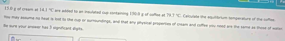 17 Fe
15.0 g of cream at 14.1°C are added to an insulated cup containing 150.0 g of coffee at 79.7°C. Calculate the equilibrium temperature of the coffee. 
You may assume no heat is lost to the cup or surroundings, and that any physical properties of cream and coffee you need are the same as those of water. 
Be sure your answer has 3 significant digits.