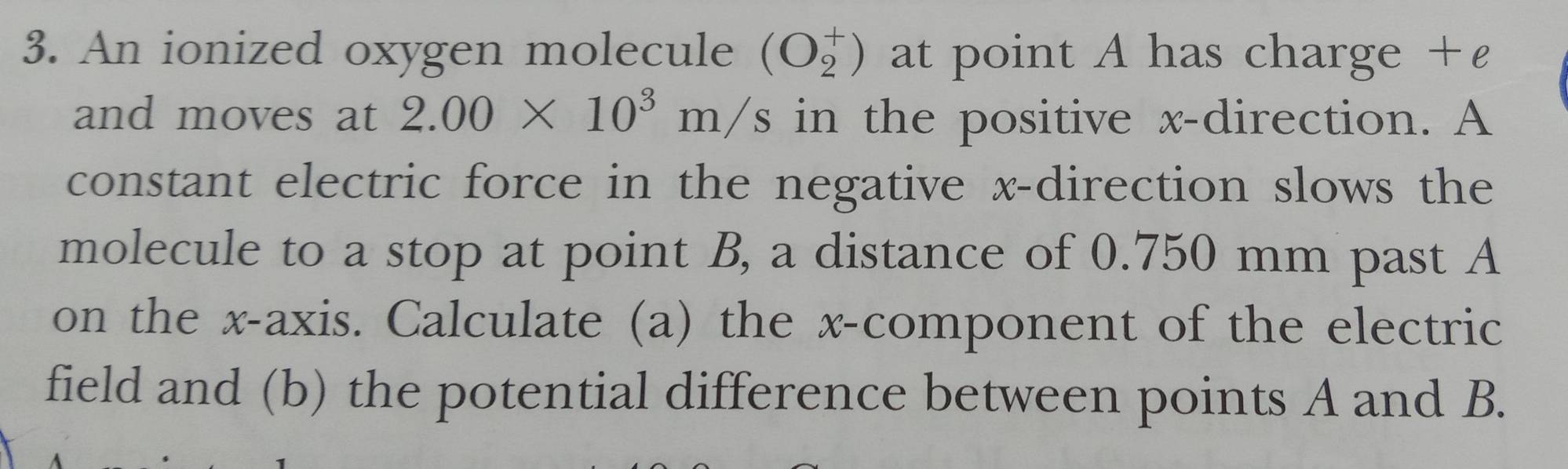 An ionized oxygen molecule beginpmatrix O_2^(+endpmatrix) at point A has charge +£
and moves at 2.00* 10^3m/s in the positive x -direction. A 
constant electric force in the negative x -direction slows the 
molecule to a stop at point B, a distance of 0.750 mm past A
on the x-axis. Calculate (a) the x -component of the electric 
field and (b) the potential difference between points A and B.