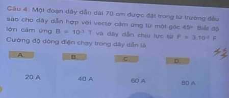 Cầu 4: Một đoạn dây dẫn dài 70 cm được đặt trong từ trường đều
sao cho dây dẫn hợp với vectơ cảm ứng từ một góc 45° Biểt độ
lòn cǎm ứng B=10^(-3)T và dây dẫn chịu lực từ F=3.10^(-2)F
Cường độ dòng điện chạy trong dây dẫn là
A B. C D.
20 A 40 A 60 A 80 A