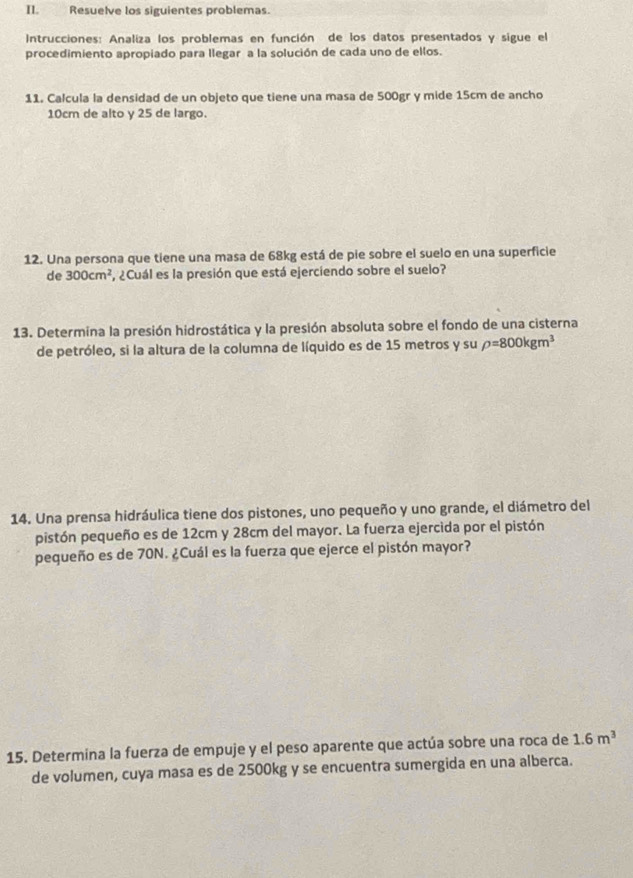 Resuelve los siguientes problemas. 
Intrucciones: Analiza los problemas en función de los datos presentados y sigue el 
procedimiento apropiado para llegar a la solución de cada uno de ellos. 
11. Calcula la densidad de un objeto que tiene una masa de 500gr y mide 15cm de ancho
10cm de alto y 25 de largo. 
12. Una persona que tiene una masa de 68kg está de pie sobre el suelo en una superficie 
de 300cm^2 , ¿Cuál es la presión que está ejerciendo sobre el suelo? 
13. Determina la presión hidrostática y la presión absoluta sobre el fondo de una cisterna 
de petróleo, si la altura de la columna de líquido es de 15 metros y su rho =800kgm^3
14. Una prensa hidráulica tiene dos pistones, uno pequeño y uno grande, el diámetro del 
pistón pequeño es de 12cm y 28cm del mayor. La fuerza ejercida por el pistón 
pequeño es de 70N. ¿Cuál es la fuerza que ejerce el pistón mayor? 
15. Determina la fuerza de empuje y el peso aparente que actúa sobre una roca de 1.6m^3
de volumen, cuya masa es de 2500kg y se encuentra sumergida en una alberca.