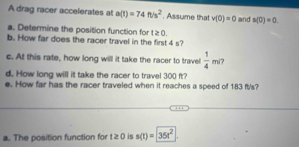 A drag racer accelerates at a(t)=74ft/s^2. Assume that v(0)=0 and s(0)=0. 
a. Determine the position function for t≥ 0. 
b. How far does the racer travel in the first 4 s? 
c. At this rate, how long will it take the racer to travel  1/4 mi
d. How long will it take the racer to travel 300 ft? 
e. How far has the racer traveled when it reaches a speed of 183 ft/s? 
a. The position function for t≥ 0 is s(t)=35t^2.