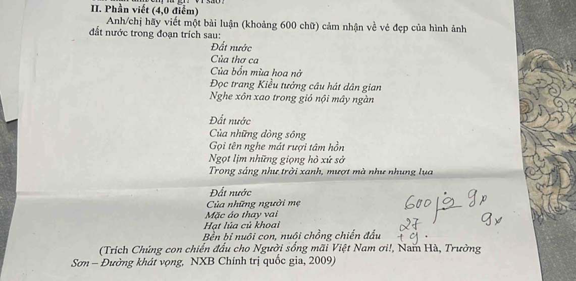 Phần viết (4,0 điểm) 
Anh/chị hãy viết một bài luận (khoảng 600 chữ) cảm nhận về vẻ đẹp của hình ảnh 
đất nước trong đoạn trích sau: 
Đất nước 
Của thơ ca 
Của bốn mùa hoa nở 
Đọc trang Kiều tưởng câu hát dân gian 
Nghe xôn xao trong gió nội mây ngàn 
Đất nước 
Của những dòng sông 
Gọi tên nghe mát rượi tâm hồn 
Ngọt lịm những giọng hò xứ sở 
Trong sáng như trời xanh, mượt mà như nhung lụa 
Đất nước 
Của những người mẹ 
Mặc áo thay vai 
Hạt lúa củ khoai 
Bền bi nuôi con, nuôi chồng chiến đấu 
(Trích Chúng con chiến đấu cho Người sống mãi Việt Nam ơi!, Nam Hà, Trường 
Sơn - Đường khát vọng, NXB Chính trị quốc gia, 2009)