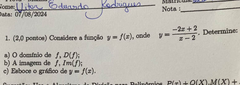 Mätricua_ 
Nome: 
_ 
Data: 07/08/2024 Nota :_ 
1. (2,0 pontos) Considere a função y=f(x) , onde y= (-2x+2)/x-2 . Determine: 
a) O domínio de f, D(f)
b) A imagem de f, Im(f)
c) Esboce o gráfico de y=f(x). 
C imêmio s P(x)+Q(X). M(X)+