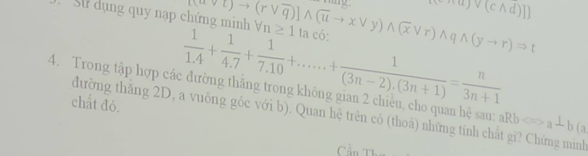  vajv(cwedge d)]
to (rvee overline q)])wedge to xvee y)wedge (xvee r)wedge qwedge (yto r)Rightarrow t 
Sử dụng quy nạp chứng minh forall n≥ 1 ta có: 
4. Trong tập hợp các đường thăng trong không gian 2 chiều, cho quan hệ sau: aRbLongleftrightarrow a_ b(a 
chất đó.
 1/1.4 + 1/4.7 + 1/7.10 +......+ 1/(3n-2).(3n+1) = n/3n+1 
đường thăng 2D, a vuông góc với b). Quan hệ trên có (thoả) những tính chất gì? Chứng minh 
Cần Th