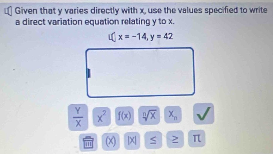 Given that y varies directly with x, use the values specified to write 
a direct variation equation relating y to x.
x=-14, y=42
 Y/X  x^2 f(x) sqrt[n](x) X_n
' '' (x) |X|
π