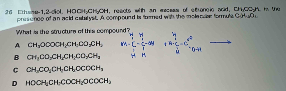 Ethane-1,2-diol, HOCH_2CH_2OH , reacts with an excess of ethanoic acid, CH_3CO_2H , in the
presence of an acid catalyst. A compound is formed with the molecular formula C_6H_10O_4. 
What is the structure of this compound?
A CH_3OCOCH_2CH_2CO_2CH_3
B CH_3CO_2CH_2CH_2CO_2CH_3
C CH_3CO_2CH_2CH_2OCOCH_3
D HOCH_2CH_2COCH_2OCOCH_3