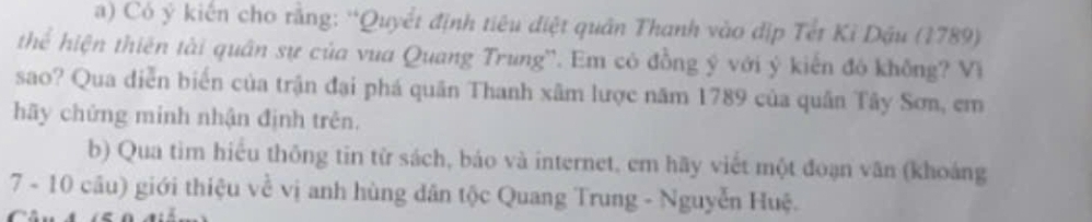 Có ý kiến cho rằng: “Quyết định tiêu điệt quân Thanh vào địp Tết Kỉ Dậu (1789) 
thể hiện thiên tài quân sự của vua Quang Trung''. Em có đồng ý với ý kiến đô không? Vi 
sao? Qua diễn biển của trận đại phá quân Thanh xâm lược năm 1789 của quân Tây Sơn, em 
hãy chứng minh nhận định trên. 
b) Qua tim hiểu thông tin từ sách, báo và internet, em hãy viết một đoạn văn (khoáng 
7 - 10 cầu) giới thiệu về vị anh hùng dân tộc Quang Trung - Nguyễn Huệ.