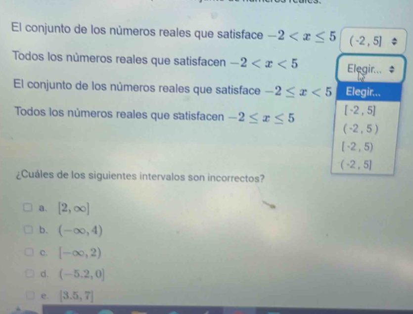 El conjunto de los números reales que satisface -2 (-2,5]
Todos los números reales que satisfacen -2 Elegir...
El conjunto de los números reales que satisface -2≤ x<5</tex> Elegir...
Todos los números reales que satisfacen -2≤ x≤ 5
[-2,5]
(-2,5)
[-2,5)
(-2,5]
¿Cuáles de los siguientes intervalos son incorrectos?
a. [2,∈fty ]
b. (-∈fty ,4)
C. [-∈fty ,2)
d. (-5.2,0]
e. [3.5,7]