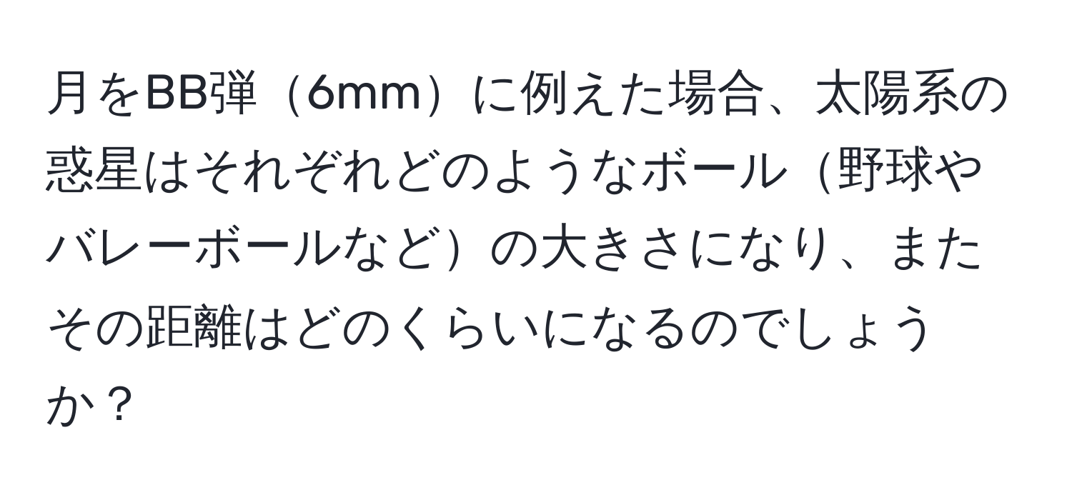 月をBB弾6mmに例えた場合、太陽系の惑星はそれぞれどのようなボール野球やバレーボールなどの大きさになり、またその距離はどのくらいになるのでしょうか？