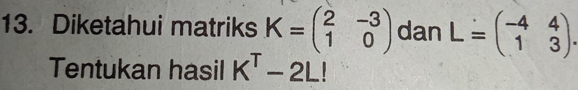 Diketahui matriks K=beginpmatrix 2&-3 1&0endpmatrix dan L=beginpmatrix -4&4 1&3endpmatrix. 
Tentukan hasil K^T-2L!