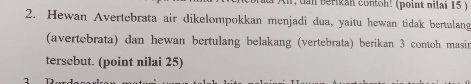 r, dan berikan contoh! (point nilai 15 ) 
2. Hewan Avertebrata air dikelompokkan menjadi dua, yaitu hewan tidak bertulang 
(avertebrata) dan hewan bertulang belakang (vertebrata) berikan 3 contoh masir 
tersebut. (point nilai 25)