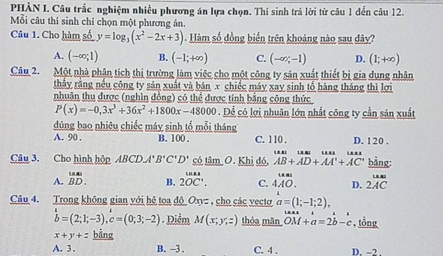 PHẢN I. Câu trắc nghiệm nhiều phương án lựa chọn. Thí sinh trả lời từ câu 1 đến câu 12.
Mỗi câu thí sinh chỉ chọn một phương án.
Câu 1. Cho hàm số y=log _3(x^2-2x+3) Hàm số đồng biến trên khoảng nào sau dây?
A. (-∈fty ;1) B. (-1;+∈fty ) C. (-∈fty ;-1) D. (1;+∈fty )
Câu 2. Một nhà phân tích thị trường làm việc cho một công ty sản xuất thiết bị gia dụng nhân
thầy rằng nều công ty sản xuất và bán x chiếc máy xay sinh tổ hàng tháng thì lợi
nhuân thu được (nghìn đồng) có thể được tính bằng công thức
P(x)=-0,3x^3+36x^2+1800x-48000. Để có lợi nhuận lớn nhất công ty cần sản xuất
dúng bao nhiêu chiếc máy sinh tố mỗi tháng
A. 90 . B. 100 . C. 1 10 . D. 120 .
        
Câu 3. Cho hình hộp ABCDA'B'C'D' có tâm O. Khị đó, AB+AD+AA'+AC' bằng:
A. overset LasuBD. 2overline OC'. C. beginarrayr uan 4AO.endarray D. frac uu 2ACendarray 
B.
Câu 4. Trong không gian với hệ tọa độ Oxyz , cho các vectơ a=(1;-1;2),
hat ^(1=(2;1;-3),hat c)^1=(0;3;-2). Điểm M(x;y;z) thỏa mān vector OM+vector a=2vector b-c , tổng
x+y+z bằng
A. 3 . B. -3 . C. 4 . D. -2 .