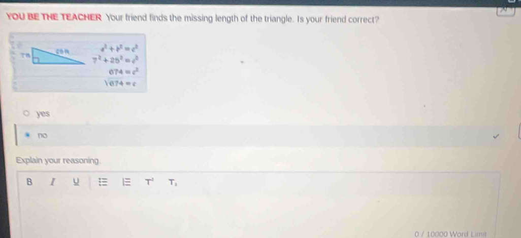 YOU BE THE TEACHER Your friend finds the missing length of the triangle. Is your friend correct?
a^2+b^2=c^2
7^2+25^2=4^2
674=c^2
sqrt(674)=c
yes
no
Explain your reasoning.
B I u 1 T T_2 
0 / 10000 Word Limit