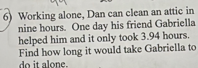 Working alone, Dan can clean an attic in
nine hours. One day his friend Gabriella 
helped him and it only took 3.94 hours. 
Find how long it would take Gabriella to 
do it alone.