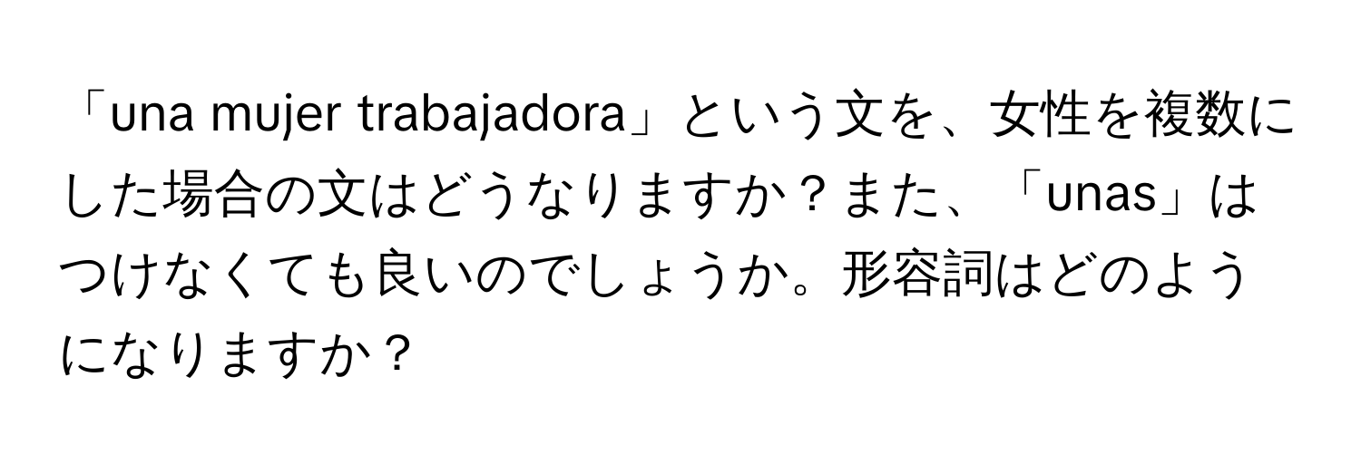 「una mujer trabajadora」という文を、女性を複数にした場合の文はどうなりますか？また、「unas」はつけなくても良いのでしょうか。形容詞はどのようになりますか？