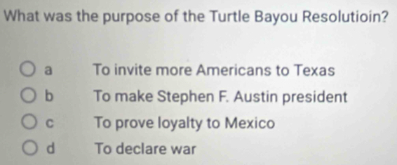 What was the purpose of the Turtle Bayou Resolutioin?
a To invite more Americans to Texas
b To make Stephen F. Austin president
C To prove loyalty to Mexico
d To declare war