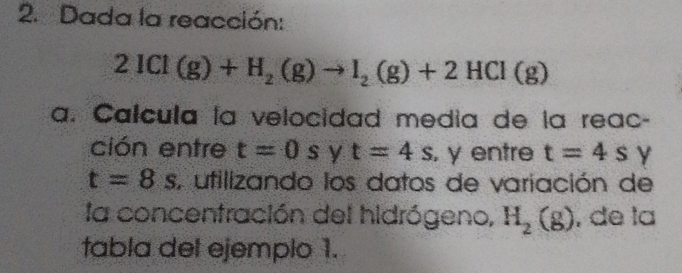 Dada la reacción:
2ICl(g)+H_2(g)to I_2(g)+2HCl(g)
a. Calcula la velocidad media de la reac- 
ción entre t=0s y t=4s , y entre t=4s
t=8s , utilizando los datos de variación de 
la concentración del hidrógeno, H_2(g) , de la 
tabla del ejemplo 1.