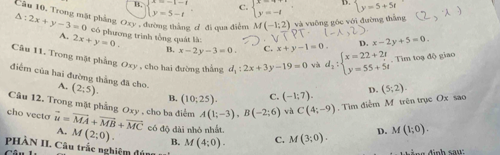 B. beginarrayl x=-1-t y=5-tendarray.. beginarrayl x=4+t y=-tendarray. D. beginarrayl y=5+5tendarray.
C.
Câu 10. Trong mặt phẳng Oxy , đường thằng ơ đi qua điểm M(-1;2) và vuông góc với đường thẳng
△ :2x+y-3=0 có phương trình tổng quát là: C. x+y-1=0. d_2:beginarrayl x=22+2t y=55+5tendarray.. Tìm toạ độ giao
D. x-2y+5=0.
A. 2x+y=0. B. x-2y-3=0. 
và
Câu 11. Trong mặt phẳng Oxy , cho hai đường thẳng d_1:2x+3y-19=0 D. (5;2). 
điểm của hai đường thẳng đã cho.
A. (2;5).
B. (10;25). C. (-1;7). 
Câu 12. Trong mặt phẳng Oxy , cho ba điểm A(1;-3), B(-2;6) và C(4;-9). Tìm điểm M trên trục Ox sao
cho vectơ vector u=vector MA+vector MB+vector MC A. M(2;0). có độ dài nhỏ nhất.
D. M(1;0). 
Câu B. M(4;0). C. M(3;0). 
PHÀN II. Câu trắc nghiệm đún