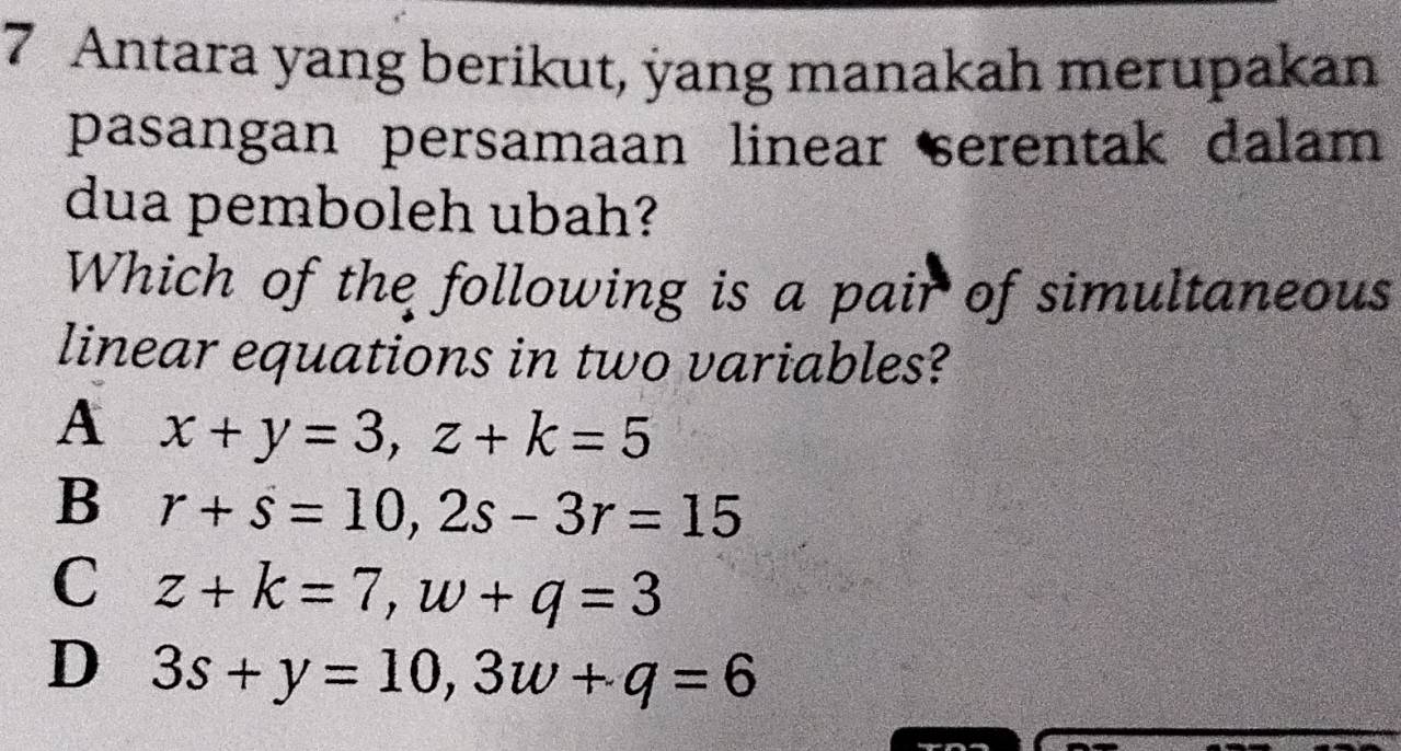 Antara yang berikut, yang manakah merupakan
pasangan persamaan linear serentak dalam
dua pemboleh ubah?
Which of the following is a pair of simultaneous
linear equations in two variables?
A x+y=3, z+k=5
B r+s=10, 2s-3r=15
C z+k=7, w+q=3
D 3s+y=10, 3w+q=6