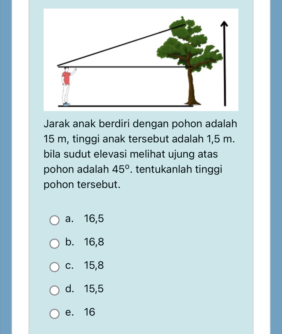 Jarak anak berdiri dengan pohon adalah
15 m, tinggi anak tersebut adalah 1,5 m.
bila sudut elevasi melihat ujung atas
pohon adalah 45°. tentukanlah tinggi
pohon tersebut.
a. 16, 5
b. 16, 8
c. 15, 8
d. 15, 5
e. 16