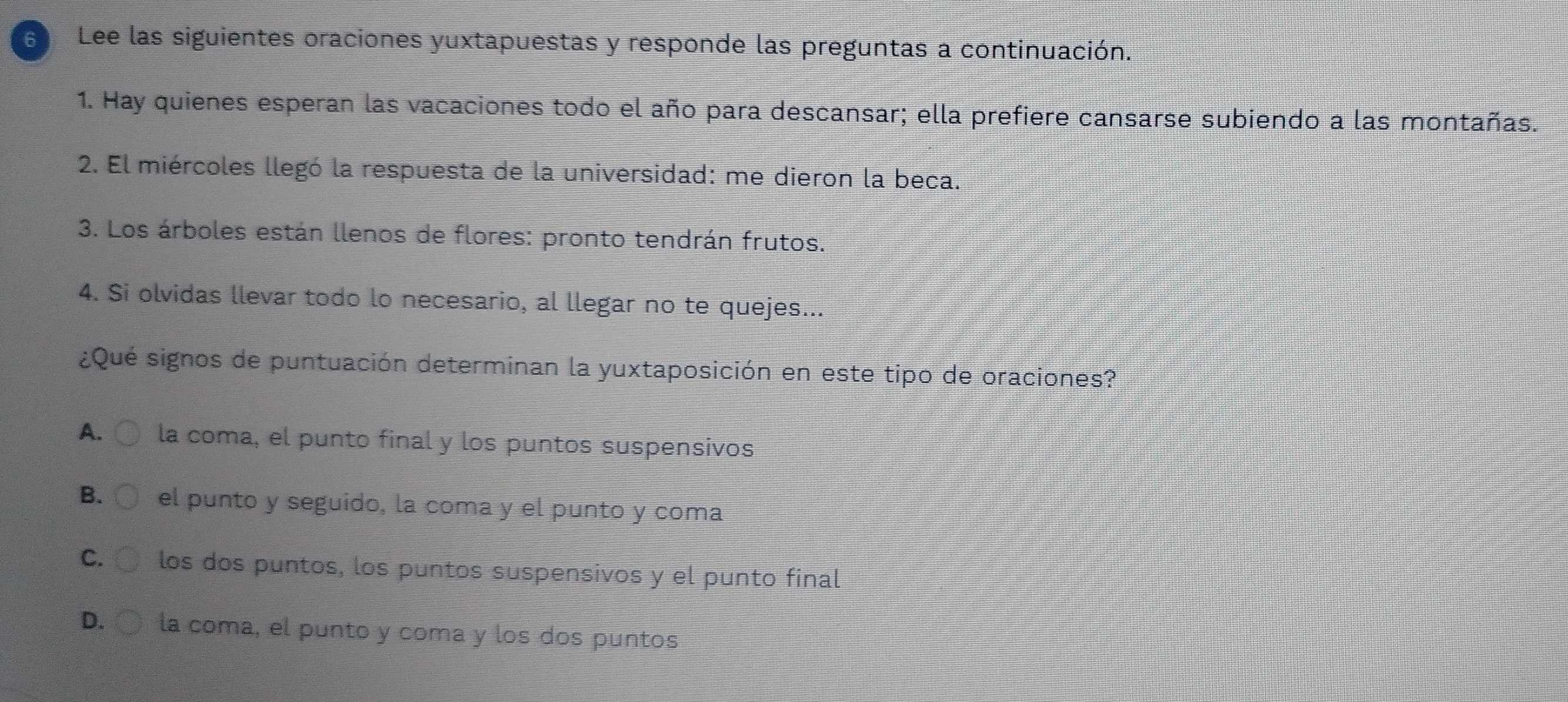 Lee las siguientes oraciones yuxtapuestas y responde las preguntas a continuación.
1. Hay quienes esperan las vacaciones todo el año para descansar; ella prefiere cansarse subiendo a las montañas.
2. El miércoles llegó la respuesta de la universidad: me dieron la beca.
3. Los árboles están llenos de flores: pronto tendrán frutos.
4. Si olvidas llevar todo lo necesario, al llegar no te quejes...
¿Qué signos de puntuación determinan la yuxtaposición en este tipo de oraciones?
A. la coma, el punto final y los puntos suspensivos
B. el punto y seguido, la coma y el punto y coma
C. los dos puntos, los puntos suspensivos y el punto final
D. la coma, el punto y coma y los dos puntos