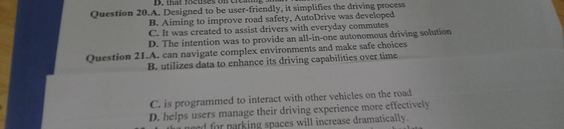 that rocuses on creath
Question 20.A. Designed to be user-friendly, it simplifies the driving process
B. Aiming to improve road safety, AutoDrive was developed
C. It was created to assist drivers with everyday commutes
D. The intention was to provide an all-in-one autonomous driving solution
Question 21.A. can navigate complex environments and make safe choices
B. utilizes data to enhance its driving capabilities over time
C. is programmed to interact with other vehicles on the road
D. helps users manage their driving experience more effectively
ed for parking spaces will increase dramatically.