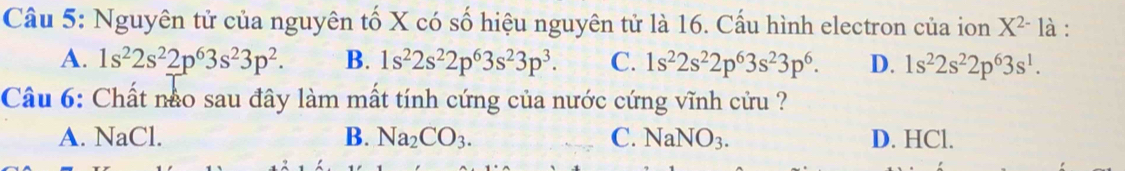 Nguyên tử của nguyên tố X có số hiệu nguyên tử là 16. Cấu hình electron của ion X^(2-) là :
A. 1s^22s^22p^63s^23p^2. B. 1s^22s^22p^63s^23p^3. C. 1s^22s^22p^63s^23p^6. D. 1s^22s^22p^63s^1. 
Câu 6: Chất nào sau đây làm mất tính cứng của nước cứng vĩnh cửu ?
A. NaCl. B. Na_2CO_3. C. NaNO_3. D. HCl.