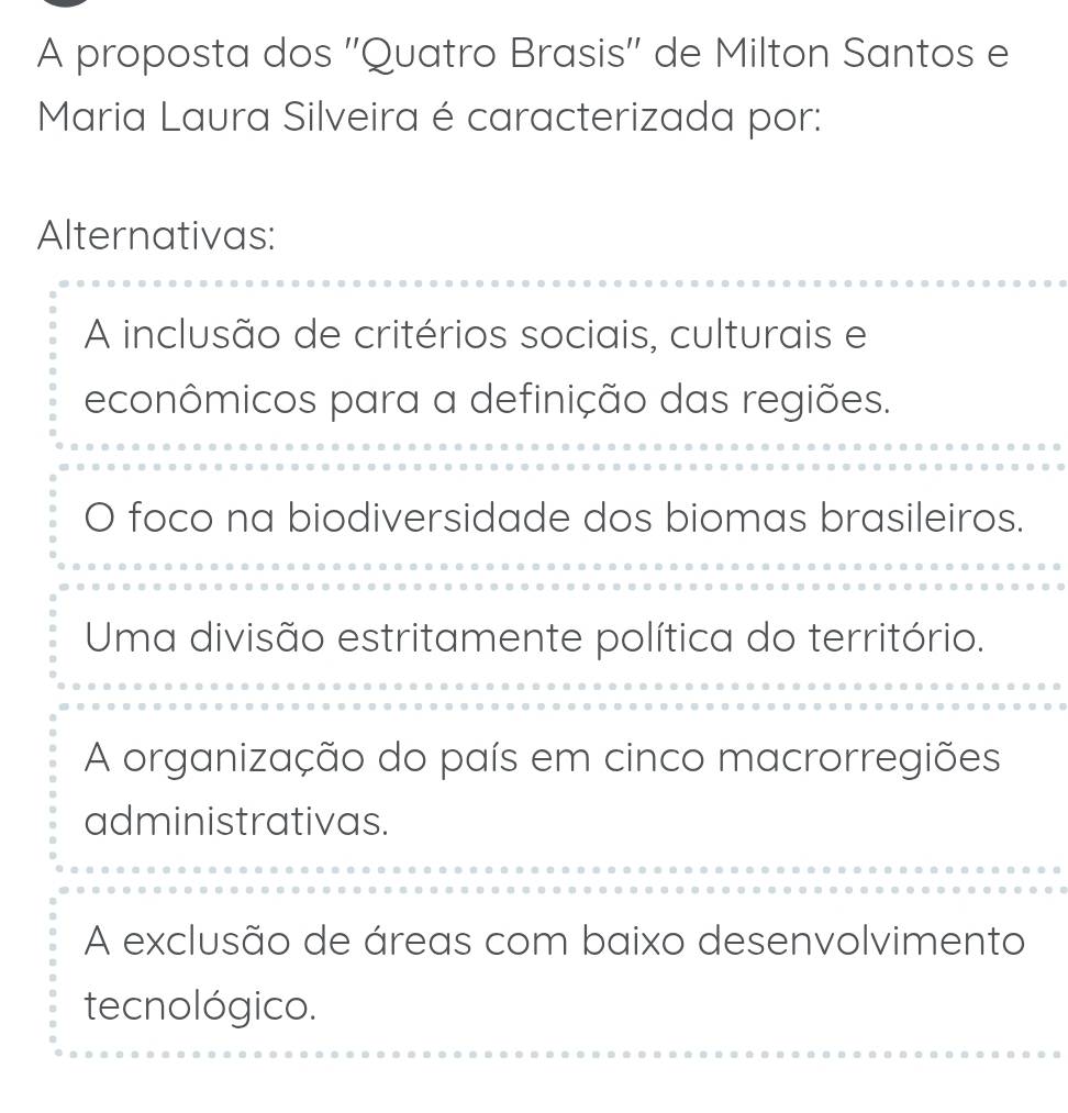 A proposta dos ''Quatro Brasis'' de Milton Santos e
Maria Laura Silveira é caracterizada por:
Alternativas:
A inclusão de critérios sociais, culturais e
econômicos para a definição das regiões.
O foco na biodiversidade dos biomas brasileiros.
Uma divisão estritamente política do território.
A organização do país em cinco macrorregiões
administrativas.
A exclusão de áreas com baixo desenvolvimento
tecnológico.