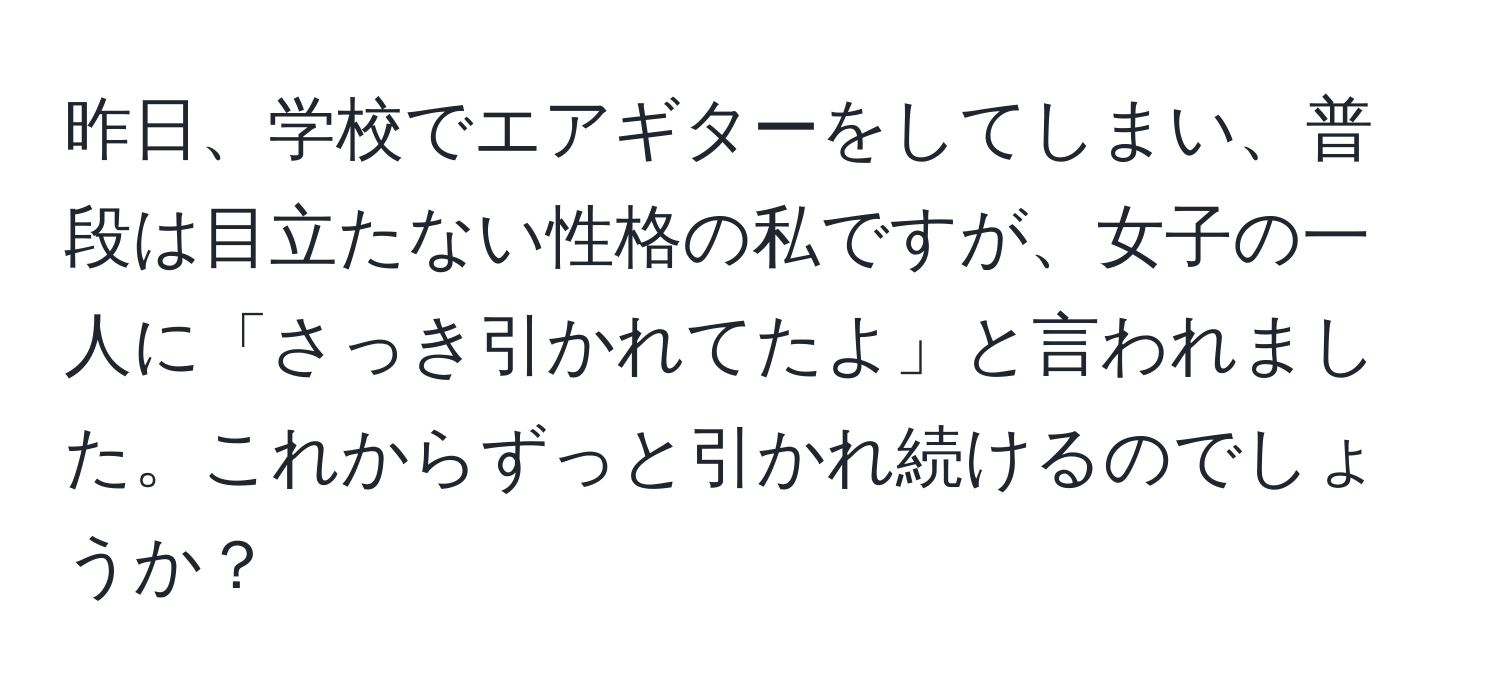 昨日、学校でエアギターをしてしまい、普段は目立たない性格の私ですが、女子の一人に「さっき引かれてたよ」と言われました。これからずっと引かれ続けるのでしょうか？