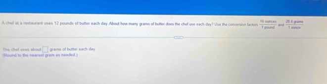 A chef at a restaurant uses. 12 pounds of butter each day. About how many grams of butter does the chef use each day? Use the conversion factors  16ounces/1pound  and  (20.4gere)/1ource 
The chel uses about □ grams of butter each day
(Round to the nearest gram as needed.)