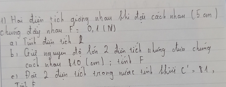 ) Hai dàin tich giòng whau Mhi doi cach whan (5 an) 
chwing dag nhow F=0, 1(N)
ai Tinb din tich R 
b, Guū ngugin dò Rón 2 dàin tich (huāng dua chung 
cach whay 10 (cm); timb F 
() Doū 2 dàin tich trong nuiac tinb Mhi C'=81, 
Til. F