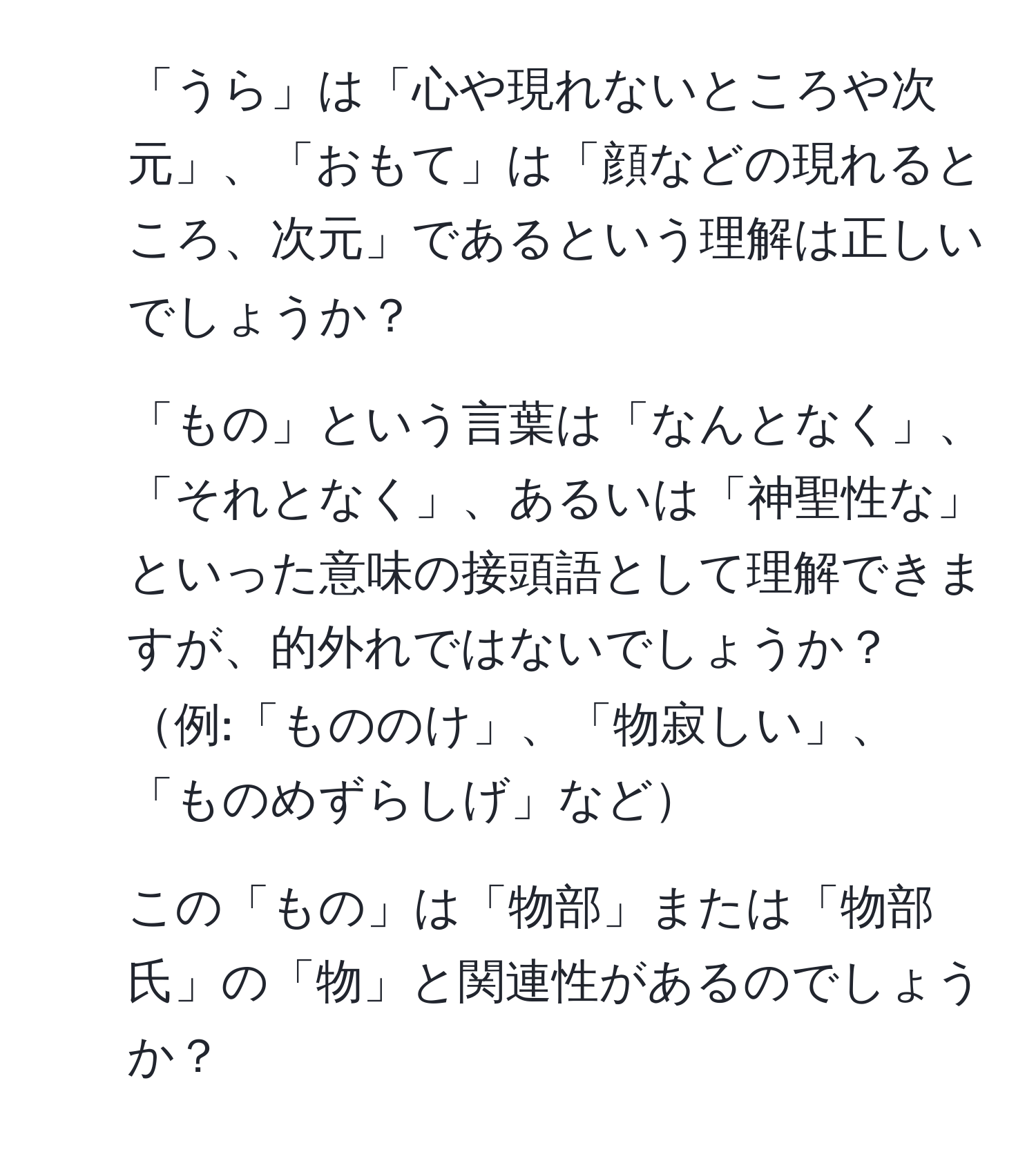 「うら」は「心や現れないところや次元」、「おもて」は「顔などの現れるところ、次元」であるという理解は正しいでしょうか？

2. 「もの」という言葉は「なんとなく」、「それとなく」、あるいは「神聖性な」といった意味の接頭語として理解できますが、的外れではないでしょうか？例:「もののけ」、「物寂しい」、「ものめずらしげ」など

3. この「もの」は「物部」または「物部氏」の「物」と関連性があるのでしょうか？