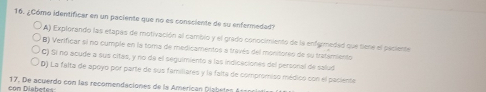 ¿Cómo identificar en un paciente que no es consciente de su enfermedad?
A) Explorando las etapas de motivación al cambio y el grado conocimiento de la enfermedad que tiene el paciente
B) Verificar si no cumple en la toma de medicamentos a través del monitoreo de su tratamiento
C) Si no acude a sus citas, y no da el seguimiento a las indicaciones del personal de salud
D) La falta de apoyo por parte de sus familiares y la falta de compromiso médico con el paciente
17. De acuerdo con las recomendaciones de la American Diabetes A sson
con Diabetes: