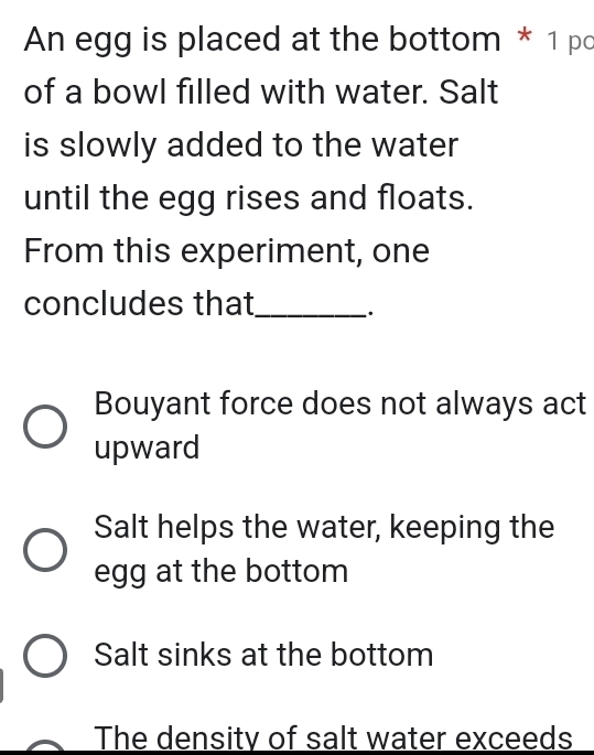 An egg is placed at the bottom * 1 po
of a bowl filled with water. Salt
is slowly added to the water
until the egg rises and floats.
From this experiment, one
concludes that_ .
Bouyant force does not always act
upward
Salt helps the water, keeping the
egg at the bottom
Salt sinks at the bottom
The density of salt water exceeds