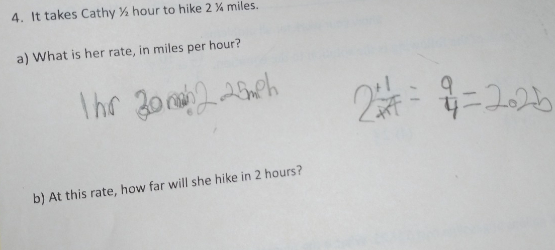 It takes Cathy ½ hour to hike 2 ¼ miles. 
a) What is her rate, in miles per hour? 
b) At this rate, how far will she hike in 2 hours?