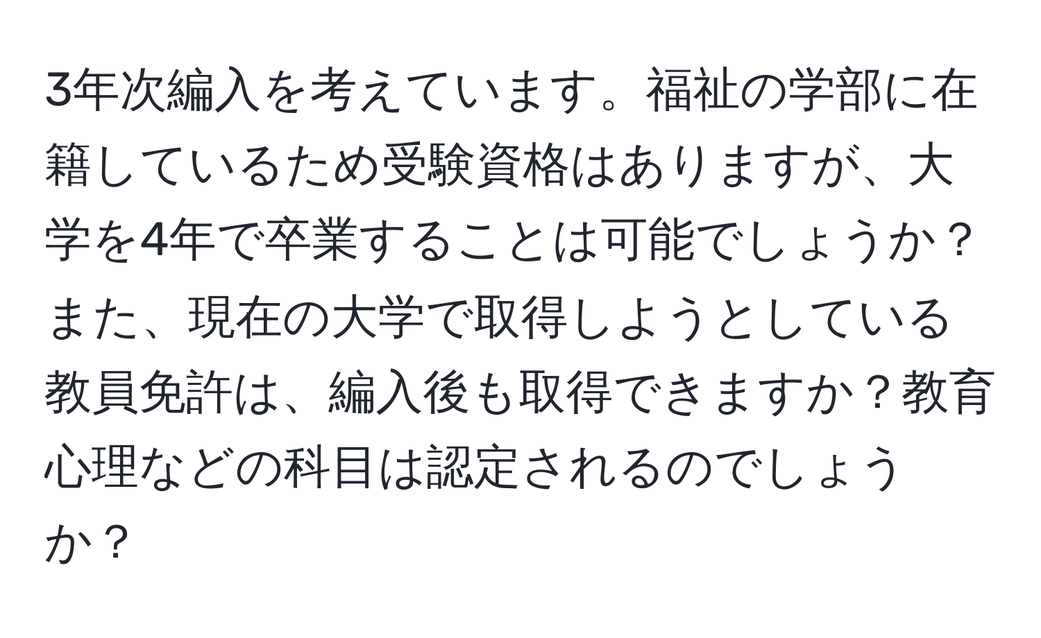 3年次編入を考えています。福祉の学部に在籍しているため受験資格はありますが、大学を4年で卒業することは可能でしょうか？また、現在の大学で取得しようとしている教員免許は、編入後も取得できますか？教育心理などの科目は認定されるのでしょうか？