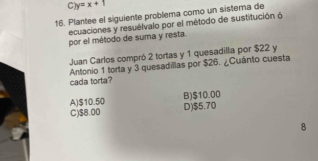 C) y=x+1
16. Plantee el siguiente problema como un sistema de
ecuaciones y resuélvalo por el método de sustitución ó
por el método de suma y resta.
Juan Carlos compró 2 tortas y 1 quesadilla por $22 y
Antonio 1 torta y 3 quesadillas por $26. ¿Cuánto cuesta
cada torta?
A) $10.50 B) $10.00
C) $8.00 D) $5.70
8