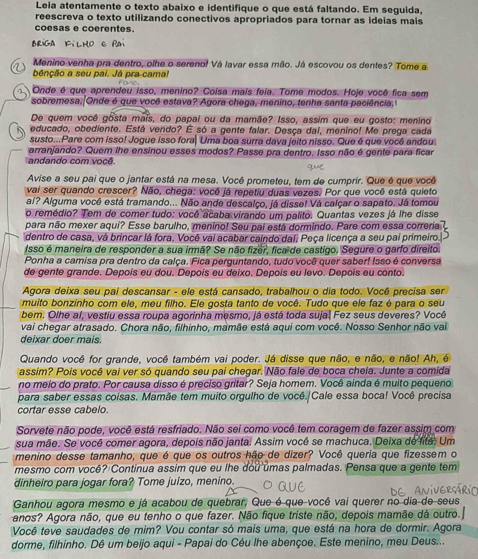 Leia atentamente o texto abaixo e identifique o que está faltando. Em seguida,
reescreva o texto utilizando conectivos apropriados para tornar as ideias mais
coesas e coerentes.
Brig
Menino venha pra dentro, olhe o sereno! Vá lavar essa mão. Já escovou os dentes? Tome a
bênção a seu pai. Já pra cama!
Onde é que aprendeu isso, menino? Coisa mais feia. Tome modos. Hoje você fica sem
sobremesa. Onde é que você estava? Agora chega, menino, tenha santa paciência.1
De quem você gosta mais, do papai ou da mamãe? Isso, assim que eu gosto: menino
educado, obediente. Está vendo? É só a gente falar. Desça daí, menino! Me prega cada
susto...Pare com isso! Jogue isso fora, Uma boa surra dava jeito nisso. Que é que você andou
arranjando? Quem lhe ensinou esses modos? Passe pra dentro. Isso não é gente para ficar
andando com você.
Avise a seu pai que o jantar está na mesa. Você prometeu, tem de cumprir. Que é que você
vai ser quando crescer? Não, chega: você já repetiu duas vezes. Por que você está quieto
aí? Alguma você está tramando... Não ande descalço, já disse! Vá calçar o sapato. Já tomou
o remédio? Tem de comer tudo: você acaba virando um palito. Quantas vezes já lhe disse
para não mexer aqui? Esse barulho, menino! Seu pai está dormindo. Pare com essa correria 
dentro de casa, vá brincar lá fora. Você vai acabar caindo daí. Peça licença a seu pai primeiro.
Isso é maneira de responder a sua irmã? Se não fizer, fica de castigo, Segure o garfo direito.
Ponha a camisa pra dentro da calça. Fica perguntando, tudo você quer saber! Isso é conversa
de gente grande. Depois eu dou. Depois eu deixo. Depois eu levo. Depois eu conto.
Agora deixa seu pai descansar - ele está cansado, trabalhou o dia todo. Você precisa ser
muito bonzinho com ele, meu filho. Ele gosta tanto de você. Tudo que ele faz é para o seu
bem. Olhe aí, vestiu essa roupa agorinha mesmo, já está toda suja. Fez seus deveres? Você
vai chegar atrasado. Chora não, filhinho, mamãe está aqui com você. Nosso Senhor não vai
deixar doer mais.
Quando você for grande, você também vai poder. Já disse que não, e não, e não! Ah, é
assim? Pois você vai ver só quando seu pai chegar. Não fale de boca cheia. Junte a comida
no meio do prato. Por causa disso é preciso gritar? Seja homem. Você ainda é muito pequeno
para saber essas coisas. Mamãe tem muito orgulho de você. Cale essa boca! Você precisa
cortar esse cabelo.
Sorvete não pode, você está resfriado. Não sei como você tem coragem de fazer assim com
sua mãe. Se você comer agora, depois não janta. Assim você se machuca. Deixa de fita. Um
menino desse tamanho, que é que os outros hão de dizer? Você queria que fizessem o
mesmo com você? Continua assim que eu lhe dou umas palmadas. Pensa que a gente tem
dinheiro para jogar fora? Tome juízo, menino.
Ganhou agora mesmo e já acabou de quebrar. Que é que você vai querer no dia de seus
anos? Agora não, que eu tenho o que fazer. Não fique triste não, depois mamãe dá outro.
Você teve saudades de mim? Vou contar só mais uma, que está na hora de dormir. Agora
dorme, filhinho. Dê um beijo aqui - Papai do Céu lhe abençoe. Este menino, meu Deus...