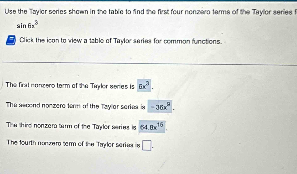 Use the Taylor series shown in the table to find the first four nonzero terms of the Taylor series f
sin 6x^3
Click the icon to view a table of Taylor series for common functions.
The first nonzero term of the Taylor series is 6x^3.
The second nonzero term of the Taylor series is -36x^9.
The third nonzero term of the Taylor series is 64.8x^(15)
The fourth nonzero term of the Taylor series is □.