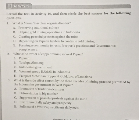 Activity 12
Reread the text in Activity 10, and then circle the best answer for the following
questions.
1. What is Mama Yosepha's organization for?
A. Preserving traditional culture
B. Helping gold mining operations in Indonesia
C. Creating peaceful protests against the mine
D. Depending on Papuan fighters to continue gold mining
E. Forming a community to resist Freeport’s practices and Government's
complacency
2. Who is the owner of copper mining in West Papua?
A. Papuan
B. Yosehpa Alomang
C. Indonesian government
D. Woman's group HAMAK in Indonesia
E. Freeport McMoRan Copper & Gold, Inc., of Louisiana
3. What is the side effect caused by the three decades of mining practice permitted by
the Indonesian government in West Papua?
A. Promotion of traditional cultures
B. Deforestation in big number
C. Suppression of peaceful protests against the mine
D. Environmentally safety and prosperity
E. Fullness of a West Papua citizen's daily meal