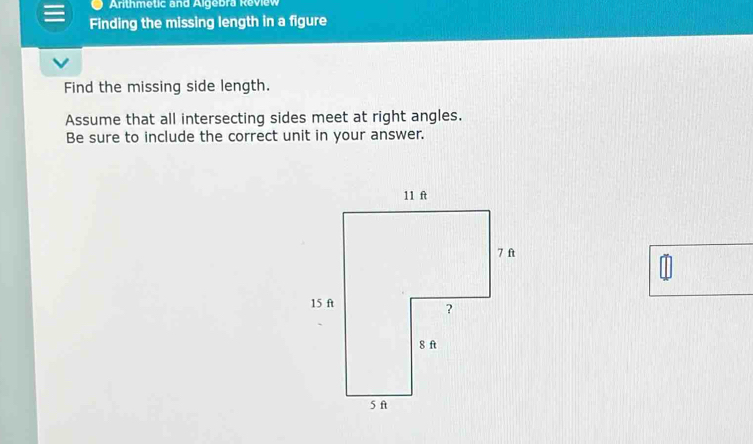 Arithmetic and Algebra Review 
Finding the missing length in a figure 
Find the missing side length. 
Assume that all intersecting sides meet at right angles. 
Be sure to include the correct unit in your answer.